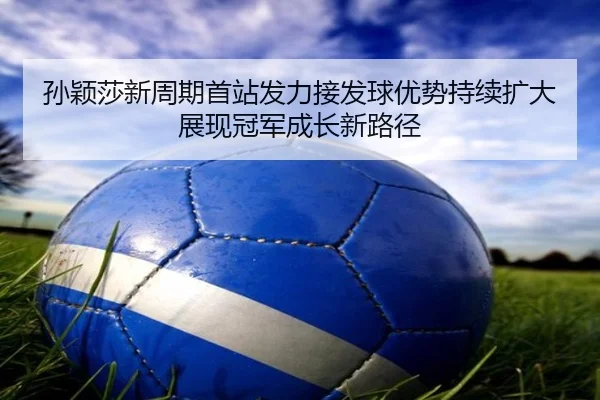 孙颖莎新周期首站发力接发球优势持续扩大展现冠军成长新路径